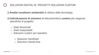 9
SOLUZIONI DIGITAL ID: PROGETTI SOLUZIONI CUSTOM
❑ Analisi condizioni ambientali di utilizzo della tecnologia
❑ Individuazione di soluzioni di lettura/scrittura custom per esigenze
specifiche di progetto:
o Gate direzionali
o Gate trasportabili
o Soluzioni custom per operatori
o Soluzioni Handheld
o Soluzioni Hands-free
 