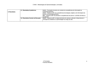 O MAA – Metodologias de Operacionalização ( conclusão)




                6.1. Resultados Académicos             A.2.2 – Promoção do ensino em contexto de competências de informação da
6. Resultados                                          escola/agrupamento.
                                                       A.2.4 – Impacto da BE nas competências tecnológicas, digitais e de informação dos
                                                       alunos na escola/agrupamento
                                                       B.3 – Impacto da BE nas atitudes e competências dos alunos, no âmbito da leitura e
                                                       da literacia.
                6.2. Resultados Sociais da Educação    A.2.5 – Impacto da BE no desenvolvimento de valores e atitudes indispensáveis à
                                                       formação da cidadania e à aprendizagem ao longo da vida.




                                                        A Formanda                                                                          4
                                                       Francisca Monteiro
 