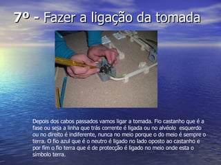 7º -  Fazer a ligação da tomada  Depois dos cabos passados vamos ligar a tomada. Fio castanho que é a fase ou seja a linha que trás corrente é ligada ou no alvéolo  esquerdo ou no direito é indiferente, nunca no meio porque o do meio é sempre o terra. O fio azul que é o neutro é ligado no lado oposto ao castanho e por fim o fio terra que é de protecção é ligado no meio onde esta o símbolo terra. 