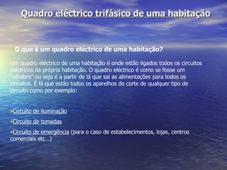 Quadro eléctrico trifásico de uma habitação O que é um quadro eléctrico de uma habitação? Um quadro eléctrico de uma habitação é onde estão ligados todos os circuitos eléctricos da própria habitação. O quadro eléctrico é como se fosse um “cérebro” ou seja é a partir de lá que sai as alimentações para todos os circuitos. È lá que estão todos os aparelhos de corte de qualquer tipo de circuito como por exemplo: Circuito de iluminação Circuito de tomadas Circuito de emergência  (para o caso de estabelecimentos, lojas, centros comerciais etc…) 