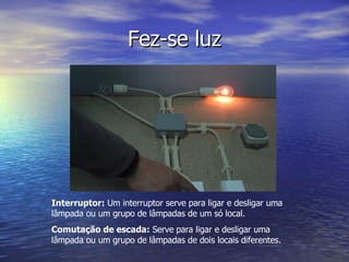 Fez-se luz Interruptor:  Um interruptor serve para ligar e desligar uma lâmpada ou um grupo de lâmpadas de um só local. Comutação de escada:  Serve para ligar e desligar uma lâmpada ou um grupo de lâmpadas de dois locais diferentes. 