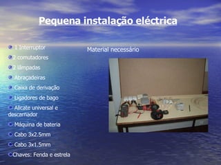 Pequena instalação eléctrica Material necessário 1 Interruptor 2 comutadores 2 lâmpadas Abraçadeiras Caixa de derivação Ligadores de bago Alicate universal e descarnador Máquina de bateria Cabo 3x2.5mm Cabo 3x1.5mm Chaves: Fenda e estrela 