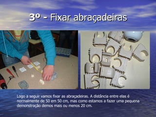 3º -  Fixar abraçadeiras Logo a seguir vamos fixar as abraçadeiras. A distância entre elas é normalmente de 50 em 50 cm, mas como estamos a fazer uma pequena demonstração demos mais ou menos 20 cm. 