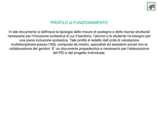 PROFILO di FUNZIONAMENTO
In tale documento si definisce la tipologia delle misure di sostegno e delle risorse strutturali
necessarie per l’inclusione scolastica di cui il bambino, l’alunno o lo studente ha bisogno per
una piena inclusione scolastica. Tale profilo è redatto dall’unità di valutazione
multidisciplinare presso l’ASL composta da medici, specialisti ed assistenti sociali con la
collaborazione dei genitori. E’ un documento propedeutico e necessario per l’elaborazione
del PEI e del progetto Individuale.
 