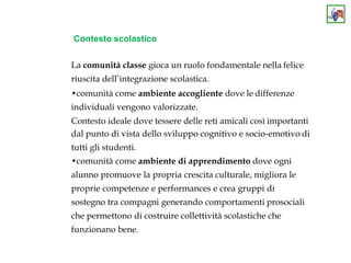 Contesto scolastico
La comunità classe gioca un ruolo fondamentale nella felice
riuscita dell’integrazione scolastica.
•comunità come ambiente accogliente dove le differenze
individuali vengono valorizzate.
Contesto ideale dove tessere delle reti amicali così importanti
dal punto di vista dello sviluppo cognitivo e socio-emotivo di
tutti gli studenti.
•comunità come ambiente di apprendimento dove ogni
alunno promuove la propria crescita culturale, migliora le
proprie competenze e performances e crea gruppi di
sostegno tra compagni generando comportamenti prosociali
che permettono di costruire collettività scolastiche che
funzionano bene.
 