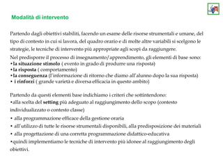 Modalità di intervento
Partendo dagli obiettivi stabiliti, facendo un esame delle risorse strumentali e umane, del
tipo di contesto in cui si lavora, del quadro orario e di molte altre variabili si scelgono le
strategie, le tecniche di intervento più appropriate agli scopi da raggiungere.
Nel predisporre il processo di insegnamento/apprendimento, gli elementi di base sono:
•la situazione stimolo ( evento in grado di produrre una risposta)
•la risposta ( comportamento)
•la conseguenza (l’informazione di ritorno che diamo all’alunno dopo la sua risposta)
• i rinforzi ( grande varietà e diversa efficacia in questo ambito)
Partendo da questi elementi base indichiamo i criteri che sottintendono:
•alla scelta del setting più adeguato al raggiungimento dello scopo (contesto
individualizzato o contesto classe)
• alla programmazione efficace della gestione oraria
• all’utilizzo di tutte le risorse strumentali disponibili, alla predisposizione dei materiali
• alla progettazione di una corretta programmazione didattico-educativa
•quindi implementiamo le tecniche di intervento più idonee al raggiungimento degli
obiettivi.
 