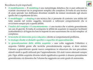 Ricordiamo le più importanti:
• il modellamento –. Il modeling è una metodologia didattica che si può utilizzare in
svariate circostanze sia in programmi semplici che complessi. Si tratta di una tecnica
di aiuto speciale: noi dobbiamo diventare modelli da imitare mostrando agli alunni
quello che ci aspettiamo da loro.
• il modellaggio – o shaping è una tecnica che ci permette di costruire una abilità del
tutto assente nel nostro soggetto, iniziando a rafforzare comportamenti che si
avvicinano sempre più a questa abilità.
• l’analisi del compito e il concatenamento - è una tecnica che si adotta generalmente
nei casi di gravità. Si tratta di scomporre le abilità da acquisire in sequenze facilitanti
(sottoobiettivi) e di legare fra loro le risposte in una successione che va dal semplice al
complesso.
• le tecniche di intervento psico-educativo dirette ai comportamenti problema.
• le strategie dirette ai disturbi specifici e aspecifici di apprendimento.
• la generalizzazione delle abilità acquisite – una volta raggiunto l’obiettivo e
acquisita l’abilità grazie alle tecniche precedentemente esposte, si deve aiutare
l’alunno a generalizzare queste nuove competenze in situazioni che non prevedono
stimoli simili a quelli utilizzati per l’apprendimento. Gli aiuti vanno attenuati sempre
più. Ogni abilità acquisita diventa infatti significativa quando è almeno parzialmente
generalizzata; ciò dimostra che l’alunno ha raggiunto un certo grado di autonomia.
 