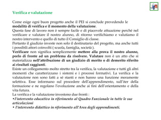 Verifica e valutazione
Come esige ogni buon progetto anche il PEI si conclude prevedendo le
modalità di verifica e il momento della valutazione.
Questa fase di lavoro non è sempre facile e di piacevole attuazione perché nel
verificare e valutare il nostro alunno, di ritorno verifichiamo e valutiamo il
nostro intervento e quello di tutto il Consiglio di classe.
Pertanto il giudizio investe non solo il destinatario del progetto, ma anche tutti
i possibili attori coinvolti ( scuola, famiglia, società ).
Verificare non significa semplicemente mettere alla prova il nostro alunno,
porlo di fronte ad un problema da risolvere. Valutare non è un atto che si
materializza nell’attribuzione di un giudizio di merito o di demerito riferito
ai risultati raggiunti.
Esiste un collegamento molto stretto tra la verifica, la valutazione e tutti gli altri
momenti che caratterizzano i sistemi e i processi formativi. La verifica e la
valutazione non sono fatti a sé stanti e non hanno una funzione meramente
selettiva. Esse informano sul procedere dell’apprendimento, sull’iter della
formazione e ne regolano l’evoluzione anche ai fini dell’orientamento e della
vita futura.
La verifica e la valutazione investono due fronti :
•l’intervento educativo in riferimento al Quadro Funzionale in tutte le sue
articolazioni
• l’intervento didattico in riferimento all’Area degli apprendimenti.
 