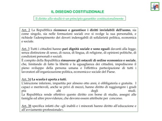 IL DISEGNO COSTITUZIONALE
Il diritto allo studio è un principio garantito costituzionalmente
Art. 2 La Repubblica riconosce e garantisce i diritti inviolabili dell'uomo, sia
come singolo, sia nelle formazioni sociali ove si svolge la sua personalità, e
richiede l'adempimento dei doveri inderogabili di solidarietà politica, economica
e sociale.
Art. 3 Tutti i cittadini hanno pari dignità sociale e sono eguali davanti alla legge,
senza distinzione di sesso, di razza, di lingua, di religione, di opinioni politiche, di
condizioni personali e sociali.
È compito della Repubblica rimuovere gli ostacoli di ordine economico e sociale,
che, limitando di fatto la libertà e la uguaglianza dei cittadini, impediscono il
pieno sviluppo della persona umana e l'effettiva partecipazione di tutti i
lavoratori all'organizzazione politica, economica e sociale del Paese.
Art. 34 La scuola è aperta a tutti.
L'istruzione inferiore, impartita per almeno otto anni, è obbligatoria e gratuita. I
capaci e meritevoli, anche se privi di mezzi, hanno diritto di raggiungere i gradi
più alti degli studi.
La Repubblica rende effettivo questo diritto con borse di studio, assegni alle
famiglie ed altre provvidenze, che devono essere attribuite per concorso.
Art. 38 specifica infatti che «gli inabili e i minorati hanno diritto all’educazione e
all’avviamento professionale».
 