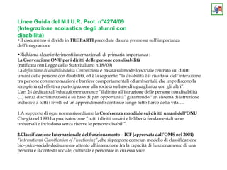 Linee Guida del M.I.U.R. Prot. n°4274/09
(Integrazione scolastica degli alunni con
disabilità)
•Il documento si divide in TRE PARTI precedute da una premessa sull’importanza
dell’integrazione
•Richiama alcuni riferimenti internazionali di primaria importanza :
La Convenzione ONU per i diritti delle persone con disabilità
(ratificata con Legge dello Stato italiano n.18/09)
La definizione di disabilità della Convenzione è basata sul modello sociale centrato sui diritti
umani delle persone con disabilità, ed è la seguente: “la disabilità è il risultato dell’interazione
tra persone con menomazioni e barriere comportamentali ed ambientali, che impediscono la
loro piena ed effettiva partecipazione alla società su base di uguaglianza con gli altri”.
L'art 24 dedicato all'educazione riconosce “il diritto all’istruzione delle persone con disabilità
(...) senza discriminazioni e su base di pari opportunità” garantendo “un sistema di istruzione
inclusivo a tutti i livelli ed un apprendimento continuo lungo tutto l’arco della vita….
1.A supporto di ogni norma ricordiamo la Conferenza mondiale sui diritti umani dell’ONU
Che già nel 1993 ha precisato come “tutti i diritti umani e le libertà fondamentali sono
universali e includono senza riserve le persone disabili”.
2.Classificazione Internazionale del funzionamento – ICF (approvata dall’OMS nel 2001)
“International Classification of Functioning”, che si propone come un modello di classificazione
bio-psico-sociale decisamente attento all’interazione fra la capacità di funzionamento di una
persona e il contesto sociale, culturale e personale in cui essa vive.
 