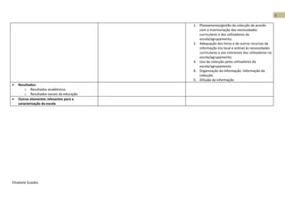 1

                                           1. Planeamento/gestão da colecção de acordo
                                              com a inventariação das necessidades
                                              curriculares e dos utilizadores da
                                              escola/agrupamento;
                                           2. Adequação dos livros e de outros recursos de
                                              informação (no local e online) às necessidades
                                              curriculares e aos interesses dos utilizadores na
                                              escola/agrupamento;
                                           3. Uso da colecção pelos utilizadores da
                                              escola/agrupamento
                                           4. Organização da informação. Informação da
                                              colecção.
                                           5. Difusão da informação
•   Resultados:
        o Resultados académicos
        o Resultados sociais da educação
•   Outros elementos relevantes para a
    caracterização da escola




Elisabete Guedes
 