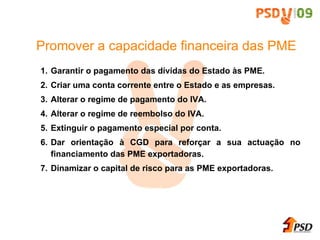 Garantir o pagamento das d ív idas do Estado  às  PME. Criar uma conta corrente entre o Estado e as empresas. Alterar o regime de pagamento do IVA. Alterar o regime de reembolso do IVA. Extinguir o pagamento especial por conta. Dar orienta ç ã o  à  CGD para refor ça r a sua actua ç ã o no financiamento das PME exportadoras. Dinamizar o capital de risco para as PME exportadoras. Promover a capacidade financeira das PME 