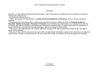 O MAA – Metodologias de Operacionalização ( Conclusão)




                                                            Comentário

Da leitura, a vários relatórios disponíveis pela Formação, e mais concretamente da análise feita aos dois relatórios da amostra
seleccionada verifica-se que:
- As referências à BE são poucas;
 - A BE é mencionada, nos dois relatórios, na Gestão de Recursos Materiais e Financeiros, como um recurso e local bem
equipado;
- No agrupamento de Escolas de Mafra ( relatório mais recente) encontramos referências à BE, na Prestação de Serviço
Educativo, Abertura à Inovação e Parcerias e Protocolos. Aqui a biblioteca já é relacionada com o enriquecimento curricular
dos alunos, são referidos projectos e actividades que conduzem ao sucesso escolar, no entanto a BE ainda não representa um
papel fundamental no processo de ensino/aprendizagem, estando ao mesmo nível dos clubes;
- A BE é pouco valorizada pela IGE, não havendo referência ao papel do PB. Não há referências ao MAA da BE, caso alguma
escola o tenha aplicado;
- Ainda há um longo caminho a percorrer para que as BEs consigam atingir visibilidade e passem a ser encaradas como elemento
essencial para o sucesso escolar dos alunos, não só por parte das escolas, mas também por parte das equipas de inspecção.




                                                             A Formanda
                                                          Francisca Monteiro
 
