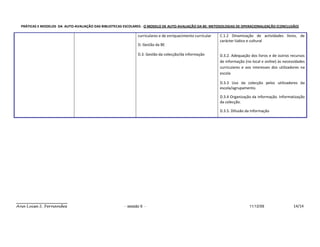 PRÁTICAS E MODELOS DA AUTO-AVALIAÇÃO DAS BIBLIOTECAS ESCOLARES - O MODELO DE AUTO-AVALIAÇÃO DA BE: METODOLOGIAS DE OPERACIONALIZAÇÃO (CONCLUSÃO)

                                                              curriculares e de enriquecimento curricular   C.1.2 Dinamização de actividades livres, de
                                                                                                            carácter lúdico e cultural
                                                              D. Gestão da BE

                                                              D.3. Gestão da colecção/da informação         D.3.2. Adequação dos livros e de outros recursos
                                                                                                            de informação (no local e online) às necessidades
                                                                                                            curriculares e aos interesses dos utilizadores na
                                                                                                            escola

                                                                                                            D.3.3 Uso da colecção pelos utilizadores da
                                                                                                            escola/agrupamento.

                                                                                                            D.3.4 Organização da informação. Informatização
                                                                                                            da colecção.

                                                                                                            D.3.5. Difusão da Informação




Ana Luísa S. Fernandes                                 - sessão 6 -                                                          11/12/09                 14/14
 