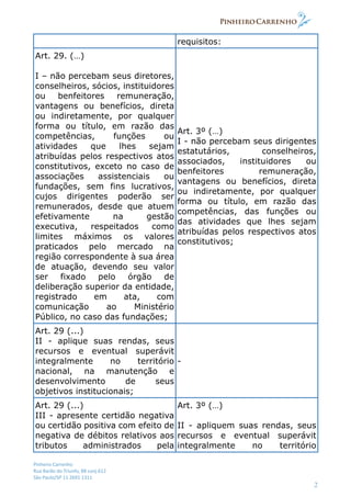 Pinheiro Carrenho
Rua Barão do Triunfo, 88 conj.612
São Paulo/SP 11 2691 1311
2
requisitos:
Art. 29. (…)
I – não percebam seus diretores,
conselheiros, sócios, instituidores
ou benfeitores remuneração,
vantagens ou benefícios, direta
ou indiretamente, por qualquer
forma ou título, em razão das
competências, funções ou
atividades que lhes sejam
atribuídas pelos respectivos atos
constitutivos, exceto no caso de
associações assistenciais ou
fundações, sem fins lucrativos,
cujos dirigentes poderão ser
remunerados, desde que atuem
efetivamente na gestão
executiva, respeitados como
limites máximos os valores
praticados pelo mercado na
região correspondente à sua área
de atuação, devendo seu valor
ser fixado pelo órgão de
deliberação superior da entidade,
registrado em ata, com
comunicação ao Ministério
Público, no caso das fundações;
Art. 3º (…)
I - não percebam seus dirigentes
estatutários, conselheiros,
associados, instituidores ou
benfeitores remuneração,
vantagens ou benefícios, direta
ou indiretamente, por qualquer
forma ou título, em razão das
competências, das funções ou
das atividades que lhes sejam
atribuídas pelos respectivos atos
constitutivos;
Art. 29 (...)
II - aplique suas rendas, seus
recursos e eventual superávit
integralmente no território
nacional, na manutenção e
desenvolvimento de seus
objetivos institucionais;
-
Art. 29 (...)
III - apresente certidão negativa
ou certidão positiva com efeito de
negativa de débitos relativos aos
tributos administrados pela
Art. 3º (…)
II - apliquem suas rendas, seus
recursos e eventual superávit
integralmente no território
 