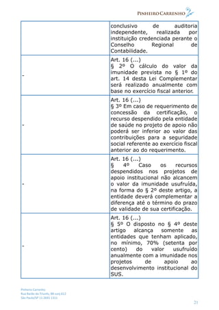 Pinheiro Carrenho
Rua Barão do Triunfo, 88 conj.612
São Paulo/SP 11 2691 1311
21
conclusivo de auditoria
independente, realizada por
instituição credenciada perante o
Conselho Regional de
Contabilidade.
-
Art. 16 (...)
§ 2º O cálculo do valor da
imunidade prevista no § 1º do
art. 14 desta Lei Complementar
será realizado anualmente com
base no exercício fiscal anterior.
-
Art. 16 (...)
§ 3º Em caso de requerimento de
concessão da certificação, o
recurso despendido pela entidade
de saúde no projeto de apoio não
poderá ser inferior ao valor das
contribuições para a seguridade
social referente ao exercício fiscal
anterior ao do requerimento.
-
Art. 16 (...)
§ 4º Caso os recursos
despendidos nos projetos de
apoio institucional não alcancem
o valor da imunidade usufruída,
na forma do § 2º deste artigo, a
entidade deverá complementar a
diferença até o término do prazo
de validade de sua certificação.
-
Art. 16 (...)
§ 5º O disposto no § 4º deste
artigo alcança somente as
entidades que tenham aplicado,
no mínimo, 70% (setenta por
cento) do valor usufruído
anualmente com a imunidade nos
projetos de apoio ao
desenvolvimento institucional do
SUS.
 