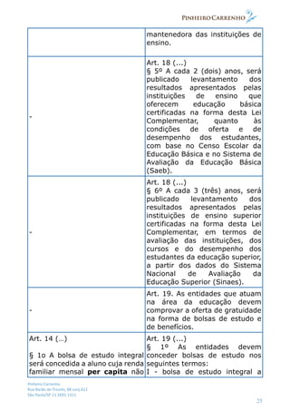 Pinheiro Carrenho
Rua Barão do Triunfo, 88 conj.612
São Paulo/SP 11 2691 1311
25
mantenedora das instituições de
ensino.
-
Art. 18 (...)
§ 5º A cada 2 (dois) anos, será
publicado levantamento dos
resultados apresentados pelas
instituições de ensino que
oferecem educação básica
certificadas na forma desta Lei
Complementar, quanto às
condições de oferta e de
desempenho dos estudantes,
com base no Censo Escolar da
Educação Básica e no Sistema de
Avaliação da Educação Básica
(Saeb).
-
Art. 18 (...)
§ 6º A cada 3 (três) anos, será
publicado levantamento dos
resultados apresentados pelas
instituições de ensino superior
certificadas na forma desta Lei
Complementar, em termos de
avaliação das instituições, dos
cursos e do desempenho dos
estudantes da educação superior,
a partir dos dados do Sistema
Nacional de Avaliação da
Educação Superior (Sinaes).
-
Art. 19. As entidades que atuam
na área da educação devem
comprovar a oferta de gratuidade
na forma de bolsas de estudo e
de benefícios.
Art. 14 (…)
§ 1o A bolsa de estudo integral
será concedida a aluno cuja renda
familiar mensal per capita não
Art. 19 (...)
§ 1º As entidades devem
conceder bolsas de estudo nos
seguintes termos:
I - bolsa de estudo integral a
 