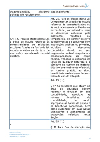 Pinheiro Carrenho
Rua Barão do Triunfo, 88 conj.612
São Paulo/SP 11 2691 1311
39
inadimplemento, conforme
definido em regulamento.
inadimplemento.
Art. 14. Para os efeitos desta Lei,
a bolsa de estudo refere-se às
semestralidades ou anuidades
escolares fixadas na forma da lei,
vedada a cobrança de taxa de
matrícula e de custeio de material
didático.
Art. 25. Para os efeitos desta Lei
Complementar, a bolsa de estudo
refere-se às semestralidades ou
às anuidades escolares fixadas na
forma da lei, considerados todos
os descontos aplicados pela
instituição, regulares ou
temporários, de caráter coletivo
ou decorrentes de convênios com
instituições públicas ou privadas,
incluídos os descontos
concedidos devido ao seu
pagamento pontual, respeitada a
proporcionalidade da carga
horária, vedados a cobrança de
taxas de qualquer natureza e o
cômputo de custeio de material
didático eventualmente oferecido
em caráter gratuito ao aluno
beneficiado exclusivamente com
bolsa de estudo integral.
-
Art. 25 (...)
§ 1º As entidades que atuam na
área de educação devem
registrar e divulgar em sua
contabilidade, atendidas as
normas brasileiras de
contabilidade, de modo
segregado, as bolsas de estudo e
os benefícios concedidos, bem
como evidenciar em suas Notas
Explicativas o atendimento às
proporções referidas nesta
Seção.
-
Art. 25 (...)
§ 2º Para fins de aferição dos
 