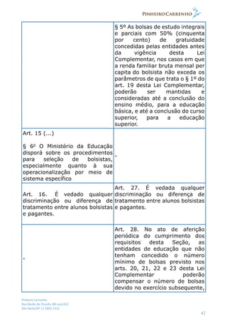 Pinheiro Carrenho
Rua Barão do Triunfo, 88 conj.612
São Paulo/SP 11 2691 1311
42
§ 5º As bolsas de estudo integrais
e parciais com 50% (cinquenta
por cento) de gratuidade
concedidas pelas entidades antes
da vigência desta Lei
Complementar, nos casos em que
a renda familiar bruta mensal per
capita do bolsista não exceda os
parâmetros de que trata o § 1º do
art. 19 desta Lei Complementar,
poderão ser mantidas e
consideradas até a conclusão do
ensino médio, para a educação
básica, e até a conclusão do curso
superior, para a educação
superior.
Art. 15 (...)
§ 6o
O Ministério da Educação
disporá sobre os procedimentos
para seleção de bolsistas,
especialmente quanto à sua
operacionalização por meio de
sistema específico
-
Art. 16. É vedado qualquer
discriminação ou diferença de
tratamento entre alunos bolsistas
e pagantes.
Art. 27. É vedada qualquer
discriminação ou diferença de
tratamento entre alunos bolsistas
e pagantes.
-
Art. 28. No ato de aferição
periódica do cumprimento dos
requisitos desta Seção, as
entidades de educação que não
tenham concedido o número
mínimo de bolsas previsto nos
arts. 20, 21, 22 e 23 desta Lei
Complementar poderão
compensar o número de bolsas
devido no exercício subsequente,
 