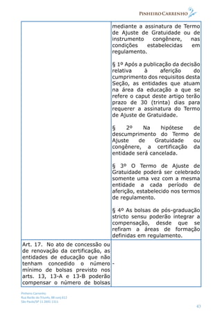 Pinheiro Carrenho
Rua Barão do Triunfo, 88 conj.612
São Paulo/SP 11 2691 1311
43
mediante a assinatura de Termo
de Ajuste de Gratuidade ou de
instrumento congênere, nas
condições estabelecidas em
regulamento.
§ 1º Após a publicação da decisão
relativa à aferição do
cumprimento dos requisitos desta
Seção, as entidades que atuam
na área da educação a que se
refere o caput deste artigo terão
prazo de 30 (trinta) dias para
requerer a assinatura do Termo
de Ajuste de Gratuidade.
§ 2º Na hipótese de
descumprimento do Termo de
Ajuste de Gratuidade ou
congênere, a certificação da
entidade será cancelada.
§ 3º O Termo de Ajuste de
Gratuidade poderá ser celebrado
somente uma vez com a mesma
entidade a cada período de
aferição, estabelecido nos termos
de regulamento.
§ 4º As bolsas de pós-graduação
stricto sensu poderão integrar a
compensação, desde que se
refiram a áreas de formação
definidas em regulamento.
Art. 17. No ato de concessão ou
de renovação da certificação, as
entidades de educação que não
tenham concedido o número
mínimo de bolsas previsto nos
arts. 13, 13-A e 13-B poderão
compensar o número de bolsas
-
 