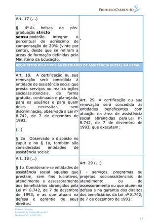 Pinheiro Carrenho
Rua Barão do Triunfo, 88 conj.612
São Paulo/SP 11 2691 1311
45
Art. 17 (...)
§ 4o
As bolsas de pós-
graduação stricto
sensu poderão integrar o
percentual de acréscimo de
compensação de 20% (vinte por
cento), desde que se refiram a
áreas de formação definidas pelo
Ministério da Educação.
-
REQUISITOS RELATIVOS ÀS ENTIDADES DE ASSITÊNCIA SOCIAL EM GERAL
Art. 18. A certificação ou sua
renovação será concedida à
entidade de assistência social que
presta serviços ou realiza ações
socioassistenciais, de forma
gratuita, continuada e planejada,
para os usuários e para quem
deles necessitar, sem
discriminação, observada a Lei nº
8.742, de 7 de dezembro de
1993.
(…)
§ 2o Observado o disposto no
caput e no § 1o, também são
consideradas entidades de
assistência social:
Art. 29. A certificação ou sua
renovação será concedida às
entidades beneficentes com
atuação na área de assistência
social abrangidas pela Lei nº
8.742, de 7 de dezembro de
1993, que executem:
Art. 18 (…)
§ 1o Consideram-se entidades de
assistência social aquelas que
prestam, sem fins lucrativos,
atendimento e assessoramento
aos beneficiários abrangidos pela
Lei nº 8.742, de 7 de dezembro
de 1993, e as que atuam na
defesa e garantia de seus
direitos.
Art. 29 (...)
I - serviços, programas ou
projetos socioassistenciais de
atendimento ou de
assessoramento ou que atuem na
defesa e na garantia dos direitos
dos beneficiários da Lei nº 8.742,
de 7 de dezembro de 1993;
 