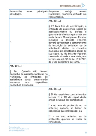 Pinheiro Carrenho
Rua Barão do Triunfo, 88 conj.612
São Paulo/SP 11 2691 1311
50
desenvolva suas principais
atividades.
despesas esteja nesses
Municípios, conforme definido em
regulamento.
-
Art. 31(...)
§ 2º Para fins de certificação, a
entidade de assistência social de
assessoramento ou defesa e
garantia de direitos que atuar em
mais de um Município ou Estado,
inclusive o Distrito Federal,
deverá apresentar o comprovante
de inscrição da entidade, ou de
solicitação desta, no conselho
municipal de assistência social de
sua sede, ou do Distrito Federal,
caso nele situada a sua sede, nos
termos do art. 9º da Lei nº 8.742,
de 7 de dezembro de 1993.
Art. 19 (…)
§ 2o Quando não houver
Conselho de Assistência Social no
Município, as entidades de
assistência social dever-se-ão
inscrever nos respectivos
Conselhos Estaduais.
-
-
Art. 31(...)
§ 3º Os requisitos constantes dos
incisos II e III do caput deste
artigo deverão ser cumpridos:
I - no ano do protocolo ou no
anterior, quando se tratar de
concessão da certificação; ou
II - no ano anterior ao do
protocolo, quando se tratar de
renovação.
 