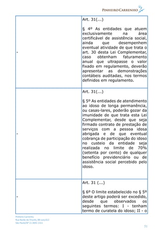 Pinheiro Carrenho
Rua Barão do Triunfo, 88 conj.612
São Paulo/SP 11 2691 1311
51
-
Art. 31(...)
§ 4º As entidades que atuem
exclusivamente na área
certificável de assistência social,
ainda que desempenhem
eventual atividade de que trata o
art. 30 desta Lei Complementar,
caso obtenham faturamento
anual que ultrapasse o valor
fixado em regulamento, deverão
apresentar as demonstrações
contábeis auditadas, nos termos
definidos em regulamento.
-
Art. 31(...)
§ 5º As entidades de atendimento
ao idoso de longa permanência,
ou casas-lares, poderão gozar da
imunidade de que trata esta Lei
Complementar, desde que seja
firmado contrato de prestação de
serviços com a pessoa idosa
abrigada e de que eventual
cobrança de participação do idoso
no custeio da entidade seja
realizada no limite de 70%
(setenta por cento) de qualquer
benefício previdenciário ou de
assistência social percebido pelo
idoso.
-
Art. 31 (...)
§ 6º O limite estabelecido no § 5º
deste artigo poderá ser excedido,
desde que observados os
seguintes termos: I - tenham
termo de curatela do idoso; II - o
 