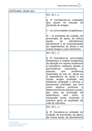 Pinheiro Carrenho
Rua Barão do Triunfo, 88 conj.612
São Paulo/SP 11 2691 1311
54
certificadas, desde que:
-
Art. 32 (...)
§ 1º Consideram-se entidades
que atuam na redução da
demanda de drogas:
I – as comunidades terapêuticas;
II – as entidades de cuidado, de
prevenção, de apoio, de mútua
ajuda, de atendimento
psicossocial e de ressocialização
de dependentes do álcool e de
outras drogas e seus familiares.
-
Art. 32 (...)
§ 2º Considera-se comunidade
terapêutica o modelo terapêutico
de atenção em regime residencial
e transitório, mediante adesão e
permanência voluntárias, a
pessoas com problemas
associados ao uso, ao abuso ou
à dependência do álcool e de
outras drogas acolhidas em
ambiente protegido e técnica e
eticamente orientado, que tem
como objetivo promover o
desenvolvimento pessoal e social,
por meio da promoção da
abstinência, bem como a
reinserção social, buscando a
melhora geral na qualidade de
vida do indivíduo.
-
Art. 32 (...)
§ 3º Considera-se entidade de
cuidado, de prevenção, de apoio,
de mútua ajuda, de atendimento
 