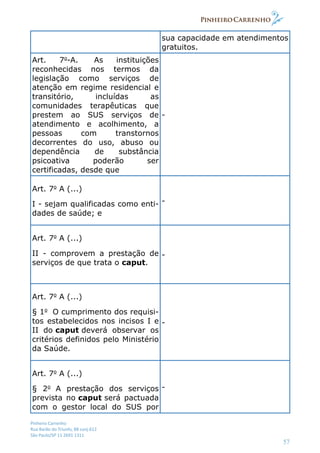 Pinheiro Carrenho
Rua Barão do Triunfo, 88 conj.612
São Paulo/SP 11 2691 1311
57
sua capacidade em atendimentos
gratuitos.
Art. 7o
-A. As instituições
reconhecidas nos termos da
legislação como serviços de
atenção em regime residencial e
transitório, incluídas as
comunidades terapêuticas que
prestem ao SUS serviços de
atendimento e acolhimento, a
pessoas com transtornos
decorrentes do uso, abuso ou
dependência de substância
psicoativa poderão ser
certificadas, desde que
-
Art. 7o
A (...)
I - sejam qualificadas como enti-
dades de saúde; e
-
Art. 7o
A (...)
II - comprovem a prestação de
serviços de que trata o caput.
-
Art. 7o
A (...)
§ 1o
O cumprimento dos requisi-
tos estabelecidos nos incisos I e
II do caput deverá observar os
critérios definidos pelo Ministério
da Saúde.
-
Art. 7o
A (...)
§ 2o
A prestação dos serviços
prevista no caput será pactuada
com o gestor local do SUS por
-
 