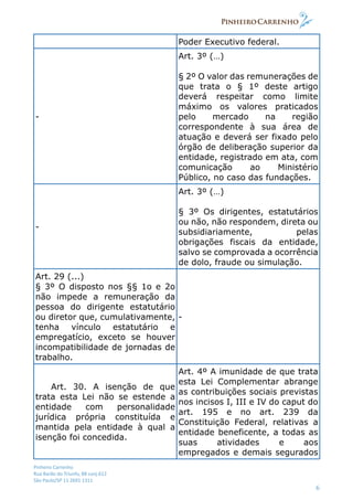 Pinheiro Carrenho
Rua Barão do Triunfo, 88 conj.612
São Paulo/SP 11 2691 1311
6
Poder Executivo federal.
-
Art. 3º (…)
§ 2º O valor das remunerações de
que trata o § 1º deste artigo
deverá respeitar como limite
máximo os valores praticados
pelo mercado na região
correspondente à sua área de
atuação e deverá ser fixado pelo
órgão de deliberação superior da
entidade, registrado em ata, com
comunicação ao Ministério
Público, no caso das fundações.
-
Art. 3º (…)
§ 3º Os dirigentes, estatutários
ou não, não respondem, direta ou
subsidiariamente, pelas
obrigações fiscais da entidade,
salvo se comprovada a ocorrência
de dolo, fraude ou simulação.
Art. 29 (...)
§ 3º O disposto nos §§ 1o e 2o
não impede a remuneração da
pessoa do dirigente estatutário
ou diretor que, cumulativamente,
tenha vínculo estatutário e
empregatício, exceto se houver
incompatibilidade de jornadas de
trabalho.
-
Art. 30. A isenção de que
trata esta Lei não se estende a
entidade com personalidade
jurídica própria constituída e
mantida pela entidade à qual a
isenção foi concedida.
Art. 4º A imunidade de que trata
esta Lei Complementar abrange
as contribuições sociais previstas
nos incisos I, III e IV do caput do
art. 195 e no art. 239 da
Constituição Federal, relativas a
entidade beneficente, a todas as
suas atividades e aos
empregados e demais segurados
 
