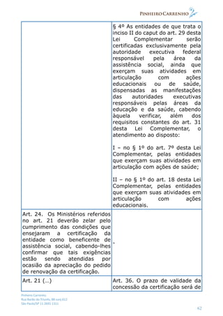 Pinheiro Carrenho
Rua Barão do Triunfo, 88 conj.612
São Paulo/SP 11 2691 1311
62
§ 4º As entidades de que trata o
inciso II do caput do art. 29 desta
Lei Complementar serão
certificadas exclusivamente pela
autoridade executiva federal
responsável pela área da
assistência social, ainda que
exerçam suas atividades em
articulação com ações
educacionais ou de saúde,
dispensadas as manifestações
das autoridades executivas
responsáveis pelas áreas da
educação e da saúde, cabendo
àquela verificar, além dos
requisitos constantes do art. 31
desta Lei Complementar, o
atendimento ao disposto:
I – no § 1º do art. 7º desta Lei
Complementar, pelas entidades
que exerçam suas atividades em
articulação com ações de saúde;
II – no § 1º do art. 18 desta Lei
Complementar, pelas entidades
que exerçam suas atividades em
articulação com ações
educacionais.
Art. 24. Os Ministérios referidos
no art. 21 deverão zelar pelo
cumprimento das condições que
ensejaram a certificação da
entidade como beneficente de
assistência social, cabendo-lhes
confirmar que tais exigências
estão sendo atendidas por
ocasião da apreciação do pedido
de renovação da certificação.
-
Art. 21 (…) Art. 36. O prazo de validade da
concessão da certificação será de
 