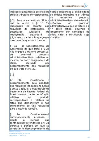 Pinheiro Carrenho
Rua Barão do Triunfo, 88 conj.612
São Paulo/SP 11 2691 1311
66
impede o lançamento de ofício do
crédito tributário correspondente.
§ 2o Se o lançamento de ofício a
que se refere o § 1o for
impugnado no tocante aos
requisitos de certificação, a
autoridade julgadora da
impugnação aguardará o
julgamento da decisão que julgar
o recurso de que trata o caput.
§ 3o O sobrestamento do
julgamento de que trata o § 2o
não impede o trâmite processual
de eventual processo
administrativo fiscal relativo ao
mesmo ou outro lançamento de
ofício, efetuado por
descumprimento aos requisitos
de que trata o art. 29.
(…)
Art. 32. Constatado o
descumprimento pela entidade
dos requisitos indicados na Seção
I deste Capítulo, a fiscalização da
Secretaria da Receita Federal do
Brasil lavrará o auto de infração
relativo ao período
correspondente e relatará os
fatos que demonstram o não
atendimento de tais requisitos
para o gozo da isenção.
§ 1o Considerar-se-á
automaticamente suspenso o
direito à isenção das
contribuições referidas no art. 31
durante o período em que se
constatar o descumprimento de
ficarão suspensos a exigibilidade
do crédito tributário e o trâmite
do respectivo processo
administrativo fiscal até a decisão
definitiva no processo
administrativo a que se refere o §
4º deste artigo, devendo o
lançamento ser cancelado de
ofício caso a certificação seja
mantida.
 