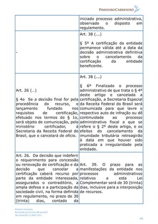 Pinheiro Carrenho
Rua Barão do Triunfo, 88 conj.612
São Paulo/SP 11 2691 1311
68
iniciado processo administrativo,
observado o disposto em
regulamento.
-
Art. 38 (...)
§ 5º A certificação da entidade
permanece válida até a data da
decisão administrativa definitiva
sobre o cancelamento da
certificação da entidade
beneficente.
Art. 26 (…)
§ 4o Se a decisão final for pela
procedência do recurso, o
lançamento fundado nos
requisitos de certificação,
efetuado nos termos do § 1o,
será objeto de comunicação, pelo
ministério certificador, à
Secretaria da Receita Federal do
Brasil, que o cancelará de ofício.
Art. 38 (...)
§ 6º Finalizado o processo
administrativo de que trata o § 4º
deste artigo e cancelada a
certificação, a Secretaria Especial
da Receita Federal do Brasil será
comunicada para que lavre o
respectivo auto de infração ou dê
continuidade ao processo
administrativo fiscal a que se
refere o § 2º deste artigo, e os
efeitos do cancelamento da
imunidade tributária retroagirão
à data em que houver sido
praticada a irregularidade pela
entidade.
Art. 26. Da decisão que indeferir
o requerimento para concessão
ou renovação de certificação e da
decisão que cancelar a
certificação caberá recurso por
parte da entidade interessada,
assegurados o contraditório, a
ampla defesa e a participação da
sociedade civil, na forma definida
em regulamento, no prazo de 30
(trinta) dias, contado da
Art. 39. O prazo para as
manifestações da entidade nos
processos administrativos
relativos a esta Lei
Complementar será de 30 (trinta)
dias, inclusive para a interposição
de recursos.
 
