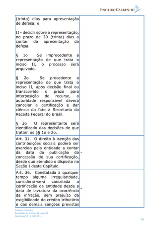 Pinheiro Carrenho
Rua Barão do Triunfo, 88 conj.612
São Paulo/SP 11 2691 1311
70
(trinta) dias para apresentação
de defesa; e
II - decidir sobre a representação,
no prazo de 30 (trinta) dias a
contar da apresentação da
defesa.
§ 1o Se improcedente a
representação de que trata o
inciso II, o processo será
arquivado.
§ 2o Se procedente a
representação de que trata o
inciso II, após decisão final ou
transcorrido o prazo para
interposição de recurso, a
autoridade responsável deverá
cancelar a certificação e dar
ciência do fato à Secretaria da
Receita Federal do Brasil.
§ 3o O representante será
cientificado das decisões de que
tratam os §§ 1o e 2o.
Art. 31. O direito à isenção das
contribuições sociais poderá ser
exercido pela entidade a contar
da data da publicação da
concessão de sua certificação,
desde que atendido o disposto na
Seção I deste Capítulo.
-
Art. 36. Constatada a qualquer
tempo alguma irregularidade,
considerar-se-á cancelada a
certificação da entidade desde a
data de lavratura da ocorrência
da infração, sem prejuízo da
exigibilidade do crédito tributário
e das demais sanções previstas
-
 