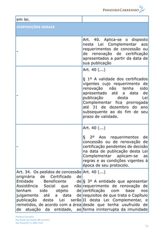 Pinheiro Carrenho
Rua Barão do Triunfo, 88 conj.612
São Paulo/SP 11 2691 1311
71
em lei.
DISPOSIÇÕES GERAIS
-
Art. 40. Aplica-se o disposto
nesta Lei Complementar aos
requerimentos de concessão ou
de renovação de certificação
apresentados a partir da data de
sua publicação
-
Art. 40 (...)
§ 1º A validade dos certificados
vigentes cujo requerimento de
renovação não tenha sido
apresentado até a data de
publicação desta Lei
Complementar fica prorrogada
até 31 de dezembro do ano
subsequente ao do fim de seu
prazo de validade.
-
Art. 40 (...)
§ 2º Aos requerimentos de
concessão ou de renovação de
certificação pendentes de decisão
na data de publicação desta Lei
Complementar aplicam-se as
regras e as condições vigentes à
época de seu protocolo.
Art. 34. Os pedidos de concessão
originária de Certificado de
Entidade Beneficente de
Assistência Social que não
tenham sido objeto de
julgamento até a data de
publicação desta Lei serão
remetidos, de acordo com a área
de atuação da entidade, ao
Art. 40 (...)
§ 3º A entidade que apresentar
requerimento de renovação de
certificação com base nos
requisitos de que trata o Capítulo
II desta Lei Complementar, e
desde que tenha usufruído de
forma ininterrupta da imunidade
 