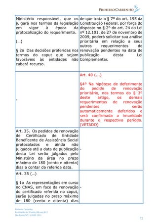 Pinheiro Carrenho
Rua Barão do Triunfo, 88 conj.612
São Paulo/SP 11 2691 1311
72
Ministério responsável, que os
julgará nos termos da legislação
em vigor à época da
protocolização do requerimento.
(…)
§ 2o Das decisões proferidas nos
termos do caput que sejam
favoráveis às entidades não
caberá recurso.
de que trata o § 7º do art. 195 da
Constituição Federal, por força do
disposto no § 2º do art. 24 da Lei
nº 12.101, de 27 de novembro de
2009, poderá solicitar sua análise
prioritária em relação a seus
outros requerimentos de
renovação pendentes na data de
publicação desta Lei
Complementar.
-
Art. 40 (...)
§4º Na hipótese de deferimento
do pedido de renovação
prioritário, nos termos do § 3º
deste artigo, os demais
requerimentos de renovação
pendentes serão
automaticamente deferidos e
será confirmada a imunidade
durante o respectivo período.
(VETADO)
Art. 35. Os pedidos de renovação
de Certificado de Entidade
Beneficente de Assistência Social
protocolados e ainda não
julgados até a data de publicação
desta Lei serão julgados pelo
Ministério da área no prazo
máximo de 180 (cento e oitenta)
dias a contar da referida data.
-
Art. 35 (…)
§ 1o As representações em curso
no CNAS, em face da renovação
do certificado referida no caput,
serão julgadas no prazo máximo
de 180 (cento e oitenta) dias
-
 