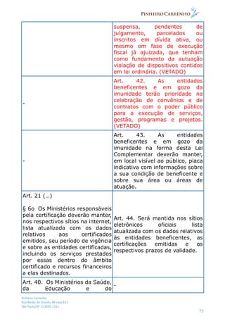 Pinheiro Carrenho
Rua Barão do Triunfo, 88 conj.612
São Paulo/SP 11 2691 1311
75
suspensa, pendentes de
julgamento, parcelados ou
inscritos em dívida ativa, ou
mesmo em fase de execução
fiscal já ajuizada, que tenham
como fundamento da autuação
violação de dispositivos contidos
em lei ordinária. (VETADO)
-
Art. 42. As entidades
beneficentes e em gozo da
imunidade terão prioridade na
celebração de convênios e de
contratos com o poder público
para a execução de serviços,
gestão, programas e projetos.
(VETADO)
-
Art. 43. As entidades
beneficentes e em gozo da
imunidade na forma desta Lei
Complementar deverão manter,
em local visível ao público, placa
indicativa com informações sobre
a sua condição de beneficente e
sobre sua área ou áreas de
atuação.
Art. 21 (…)
§ 6o Os Ministérios responsáveis
pela certificação deverão manter,
nos respectivos sítios na internet,
lista atualizada com os dados
relativos aos certificados
emitidos, seu período de vigência
e sobre as entidades certificadas,
incluindo os serviços prestados
por essas dentro do âmbito
certificado e recursos financeiros
a elas destinados.
Art. 44. Será mantida nos sítios
eletrônicos oficiais lista
atualizada com os dados relativos
às entidades beneficentes, as
certificações emitidas e os
respectivos prazos de validade.
Art. 40. Os Ministérios da Saúde,
da Educação e do
-
 