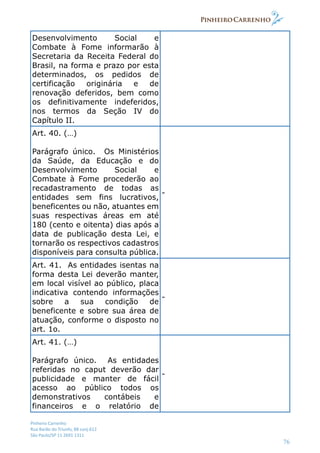 Pinheiro Carrenho
Rua Barão do Triunfo, 88 conj.612
São Paulo/SP 11 2691 1311
76
Desenvolvimento Social e
Combate à Fome informarão à
Secretaria da Receita Federal do
Brasil, na forma e prazo por esta
determinados, os pedidos de
certificação originária e de
renovação deferidos, bem como
os definitivamente indeferidos,
nos termos da Seção IV do
Capítulo II.
Art. 40. (…)
Parágrafo único. Os Ministérios
da Saúde, da Educação e do
Desenvolvimento Social e
Combate à Fome procederão ao
recadastramento de todas as
entidades sem fins lucrativos,
beneficentes ou não, atuantes em
suas respectivas áreas em até
180 (cento e oitenta) dias após a
data de publicação desta Lei, e
tornarão os respectivos cadastros
disponíveis para consulta pública.
-
Art. 41. As entidades isentas na
forma desta Lei deverão manter,
em local visível ao público, placa
indicativa contendo informações
sobre a sua condição de
beneficente e sobre sua área de
atuação, conforme o disposto no
art. 1o.
-
Art. 41. (…)
Parágrafo único. As entidades
referidas no caput deverão dar
publicidade e manter de fácil
acesso ao público todos os
demonstrativos contábeis e
financeiros e o relatório de
-
 