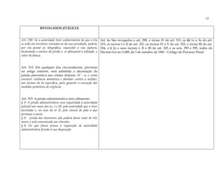 15

               REVOGADOS (ITÁLICO)


Art. 298. Se a autoridade tiver conhecimento de que o réu         Art. 4o São revogados o art. 298, o inciso IV do art. 313, os §§ 1o a 3o do art.
se acha em território estranho ao da sua jurisdição, poderá,      319, os incisos I e II do art. 321, os incisos IV e V do art. 323, o inciso III do art.
por via postal ou telegráfica, requisitar a sua captura,          324, o § 2o e seus incisos I, II e III do art. 325 e os arts. 393 e 595, todos do
declarando o motivo da prisão e, se afiançável a infração, o      Decreto-Lei no 3.689, de 3 de outubro de 1941 - Código de Processo Penal.
valor da fiança.


Art. 313. Em qualquer das circunstâncias, previstas
no artigo anterior, será admitida a decretação da
prisão preventiva nos crimes dolosos: IV - se o crime
envolver violência doméstica e familiar contra a mulher,
nos termos da lei específica, para garantir a execução das
medidas protetivas de urgência.


Art. 319. A prisão administrativa terá cabimento:
§ 1o A prisão administrativa será requisitada à autoridade
policial nos casos dos ns. I e III, pela autoridade que a tiver
decretado e, no caso do no II, pelo cônsul do país a que
pertença o navio.
§ 2o prisão dos desertores não poderá durar mais de três
meses e será comunicada aos cônsules.
§ 3o Os que forem presos à requisição de autoridade
administrativa ficarão à sua disposição.
 
