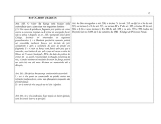 17
              REVOGADOS (ITÁLICO)

Art. 325. O valor da fiança será fixado pela                    Art. 4o São revogados o art. 298, o inciso IV do art. 313, os §§ 1o a 3o do art.
autoridade que a conceder nos seguintes limites:                319, os incisos I e II do art. 321, os incisos IV e V do art. 323, o inciso III do art.
§ 2o Nos casos de prisão em flagrante pela prática de crime     324, o § 2o e seus incisos I, II e III do art. 325 e os arts. 393 e 595, todos do
contra a economia popular ou de crime de sonegação fiscal,      Decreto-Lei no 3.689, de 3 de outubro de 1941 - Código de Processo Penal.
não se aplica o disposto no art. 310 e parágrafo único deste
Código, devendo ser observados os seguintes
procedimentos: I - a liberdade provisória somente poderá
ser concedida mediante fiança, por decisão do juiz
competente e após a lavratura do auto de prisão em
flagrante; Il - o valor de fiança será fixado pelo juiz que a
conceder, nos limites de dez mil a cem mil vezes o valor do
Bônus do Tesouro Nacional - BTN, da data da prática do
crime; III - se assim o recomendar a situação econômica do
réu, o limite mínimo ou máximo do valor da fiança poderá
ser reduzido em até nove décimos ou aumentado até o
décuplo.


Art. 393. São efeitos da sentença condenatória recorrível:
I - ser o réu preso ou conservado na prisão, assim nas
infrações inafiançáveis, como nas afiançáveis enquanto não
prestar fiança;
II - ser o nome do réu lançado no rol dos culpados.



Art. 595. Se o réu condenado fugir depois de haver apelado,
será declarada deserta a apelação.
 