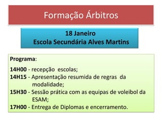 Formação Árbitros
                  18 Janeiro
        Escola Secundária Alves Martins

Programa:
14H00 - recepção escolas;
14H15 - Apresentação resumida de regras da
        modalidade;
15H30 - Sessão prática com as equipas de voleibol da
        ESAM;
17H00 - Entrega de Diplomas e encerramento.
 