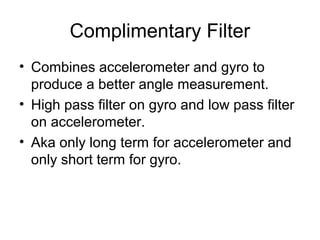 Complimentary Filter
• Combines accelerometer and gyro to
produce a better angle measurement.
• High pass filter on gyro and low pass filter
on accelerometer.
• Aka only long term for accelerometer and
only short term for gyro.

 