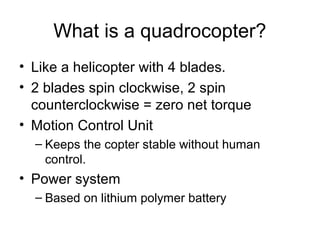 What is a quadrocopter?
• Like a helicopter with 4 blades.
• 2 blades spin clockwise, 2 spin
counterclockwise = zero net torque
• Motion Control Unit
– Keeps the copter stable without human
control.

• Power system
– Based on lithium polymer battery

 