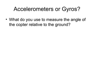 Accelerometers or Gyros?
• What do you use to measure the angle of
the copter relative to the ground?

 