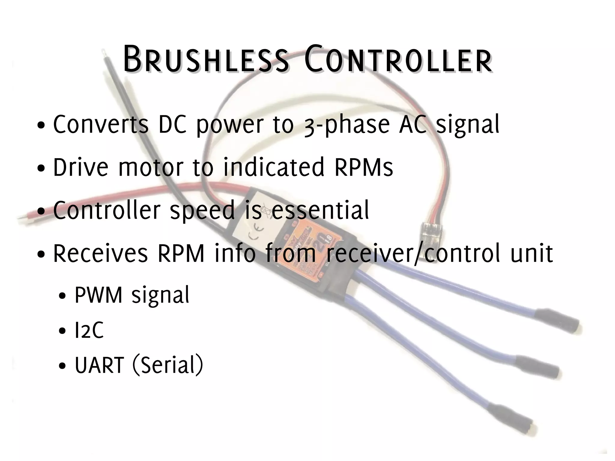 Brushless ControllerBrushless Controller
● Converts DC power to 3-phase AC signal
● Drive motor to indicated RPMs
● Controller speed is essential
● Receives RPM info from receiver/control unit
● PWM signal
● I2C
● UART (Serial)
 
