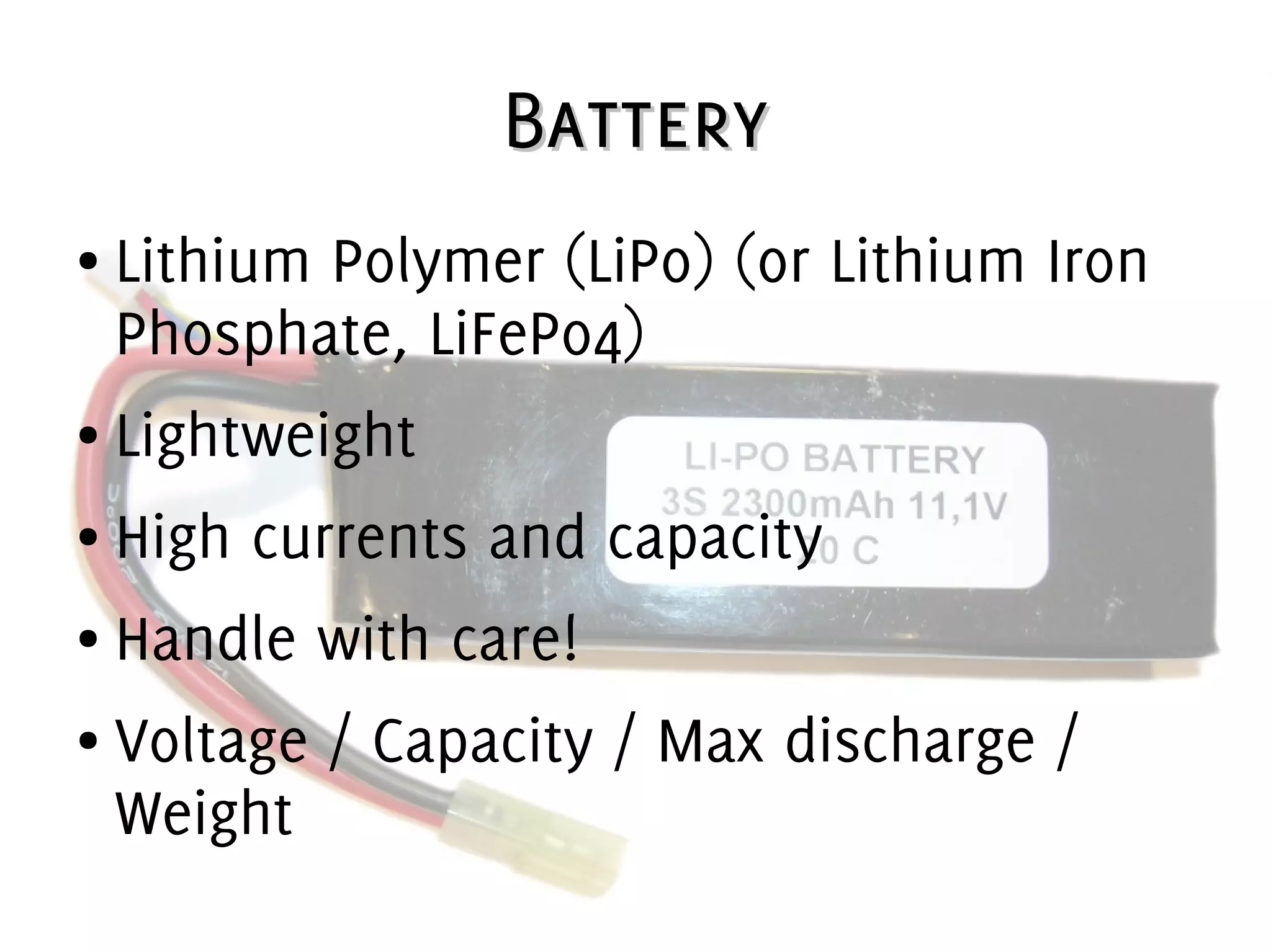 BatteryBattery
● Lithium Polymer (LiPo) (or Lithium Iron
Phosphate, LiFePo4)
● Lightweight
● High currents and capacity
● Handle with care!
● Voltage / Capacity / Max discharge /
Weight
 