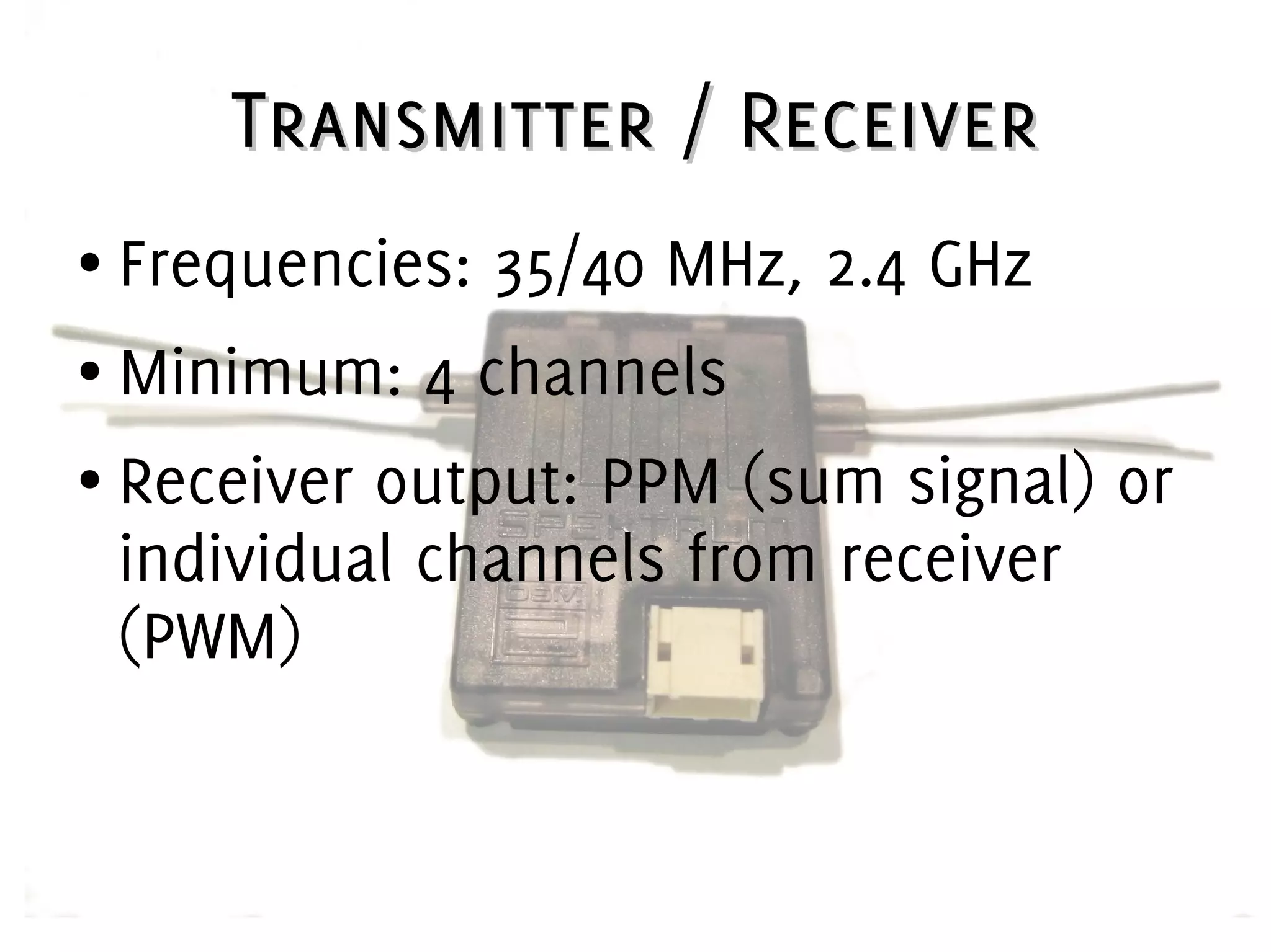 Transmitter / ReceiverTransmitter / Receiver
● Frequencies: 35/40 MHz, 2.4 GHz
● Minimum: 4 channels
● Receiver output: PPM (sum signal) or
individual channels from receiver
(PWM)
 