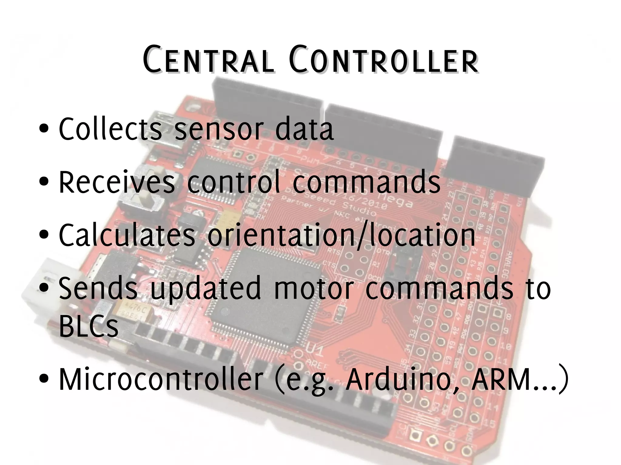 Central ControllerCentral Controller
● Collects sensor data
● Receives control commands
● Calculates orientation/location
● Sends updated motor commands to
BLCs
● Microcontroller (e.g. Arduino, ARM...)
 