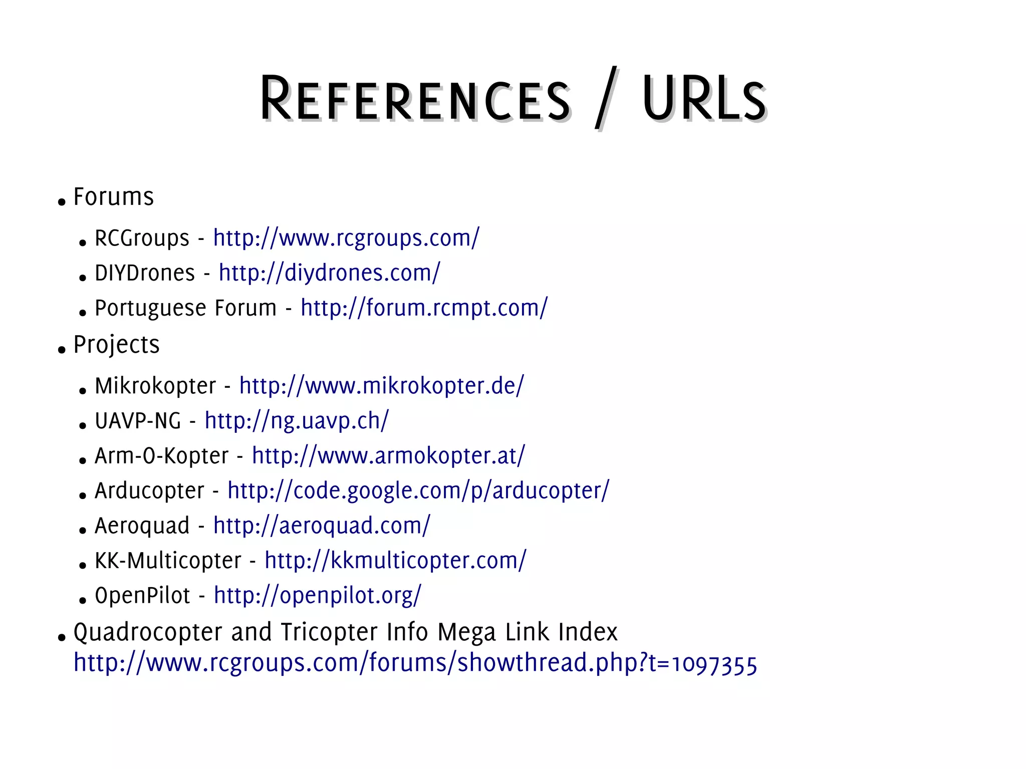 References / URLsReferences / URLs
● Forums
● RCGroups - http://www.rcgroups.com/
● DIYDrones - http://diydrones.com/
● Portuguese Forum - http://forum.rcmpt.com/
● Projects
● Mikrokopter - http://www.mikrokopter.de/
● UAVP-NG - http://ng.uavp.ch/
● Arm-O-Kopter - http://www.armokopter.at/
● Arducopter - http://code.google.com/p/arducopter/
● Aeroquad - http://aeroquad.com/
● KK-Multicopter - http://kkmulticopter.com/
● OpenPilot - http://openpilot.org/
● Quadrocopter and Tricopter Info Mega Link Index
http://www.rcgroups.com/forums/showthread.php?t=1097355
 