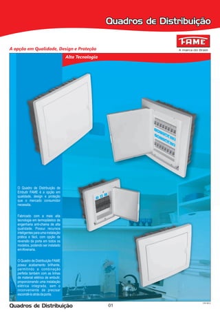 Quadros de Distribuição

A opção em Qualidade, Design e Proteção
                                      Alta Tecnologia




   O Quadro de Distribuição de
   Embutir FAME é a opção em
   qualidade, design e proteção
   que o mercado consumidor
   necessita.


   Fabricado com a mais alta
   tecnologia em termoplástico de
   engenharia anti-chama de alta
   qualidade. Possui recursos
   inteligentes para uma instalação
   prática e fácil, com opção de
   reversão da porta em todos os
   modelos, podendo ser instalado
   em Alvenaria.


   O Quadro de Distribuição FAME
   possui acabamento brilhante,
   permitindo a combinação
   perfeita também com as linhas
   de material elétrico de embutir,
   proporcionando uma instalação
   elétrica integrada, sem o
   inconveniente de precisar
   escondê-lo atrás da porta.

                                                                             CRI 0912
Quadros de Distribuição                                 01
 